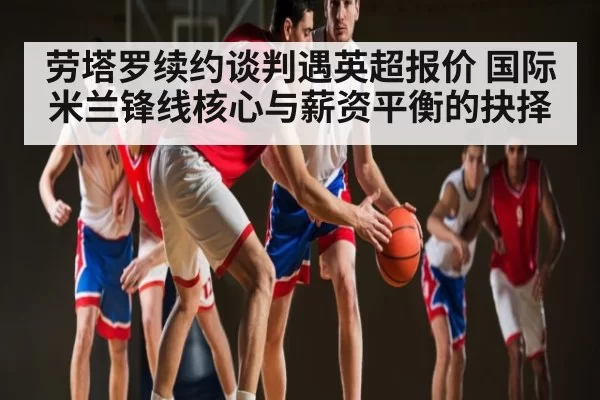 劳塔罗续约谈判遇英超报价 国际米兰锋线核心与薪资平衡的抉择