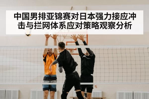 中国男排亚锦赛对日本强力接应冲击与拦网体系应对策略观察分析